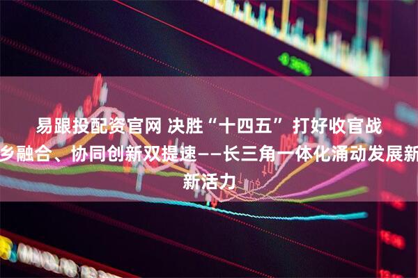 易跟投配资官网 决胜“十四五”&#32;打好收官战丨城乡融合、协同创新双提速——长三角一体化涌动发展新活力
