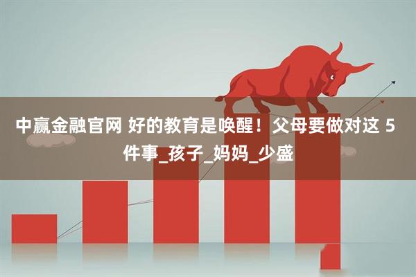 中赢金融官网 好的教育是唤醒！父母要做对这 5 件事_孩子_妈妈_少盛