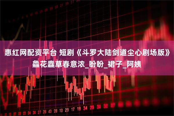 惠红网配资平台 短剧《斗罗大陆剑道尘心剧场版》鱻花麤草春意浓_盼盼_裙子_阿姨