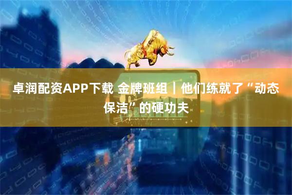 卓润配资APP下载 金牌班组｜他们练就了“动态保洁”的硬功夫