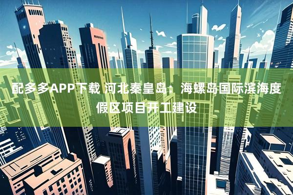 配多多APP下载 河北秦皇岛：海螺岛国际滨海度假区项目开工建设