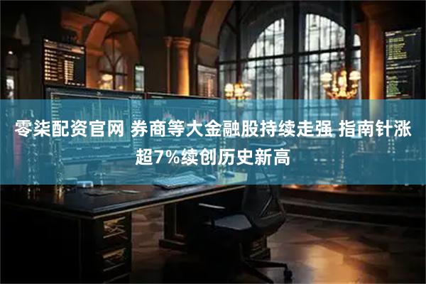零柒配资官网 券商等大金融股持续走强 指南针涨超7%续创历史新高