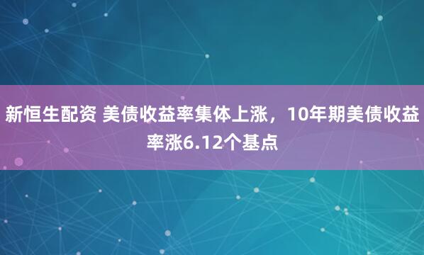 新恒生配资 美债收益率集体上涨，10年期美债收益率涨6.12个基点