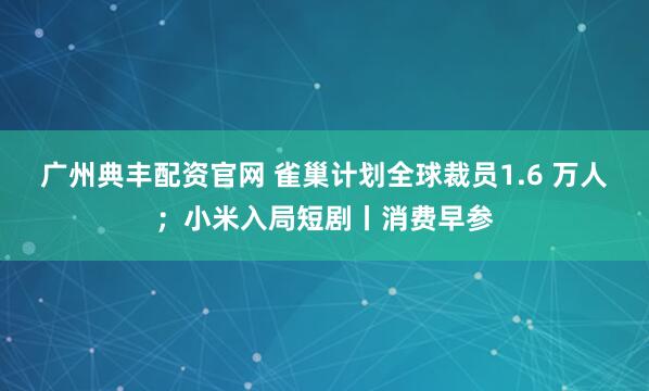 广州典丰配资官网 雀巢计划全球裁员1.6 万人;小米入局短剧丨消费早参