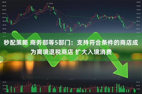 秒配策略 商务部等5部门：支持符合条件的商店成为离境退税商店 扩大入境消费