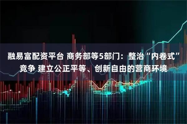 融易富配资平台 商务部等5部门：整治“内卷式”竞争 建立公正平等、创新自由的营商环境