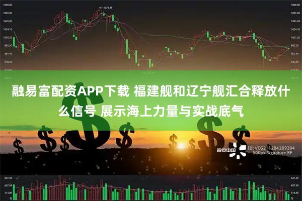 融易富配资APP下载 福建舰和辽宁舰汇合释放什么信号 展示海上力量与实战底气
