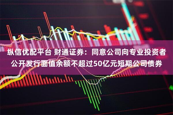 纵信优配平台 财通证券：同意公司向专业投资者公开发行面值余额不超过50亿元短期公司债券