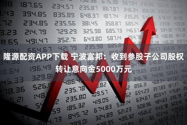 隆源配资APP下载 宁波富邦：收到参股子公司股权转让意向金5000万元