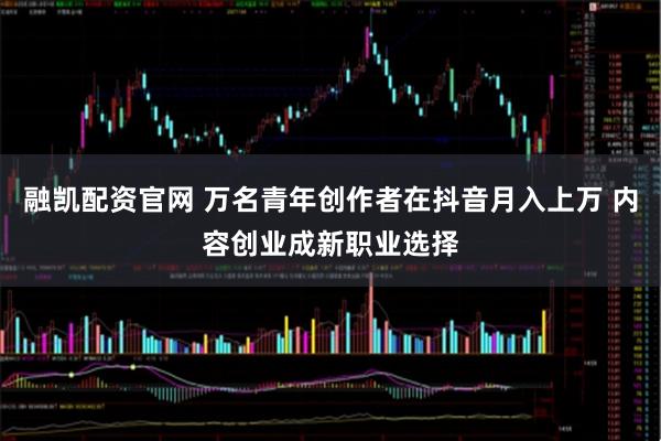 融凯配资官网 万名青年创作者在抖音月入上万 内容创业成新职业选择
