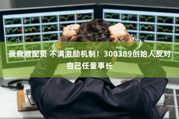 赢赢顺配资 不满激励机制！300389创始人反对自己任董事长