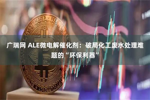 广瑞网 ALE微电解催化剂：破局化工废水处理难题的“环保利器”