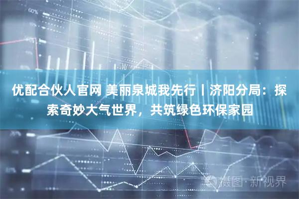 优配合伙人官网 美丽泉城我先行丨济阳分局：探索奇妙大气世界，共筑绿色环保家园